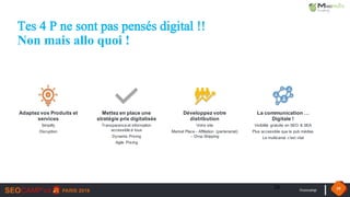 #seocamp 39
Tes 4 P ne sont pas pensés digital !!
Non mais allo quoi !
39
Adaptez vos Produits et
services
Simplify
Disruption
Mettez en place une
stratégie prix digitalisée
Transparence et information
accessible à tous
Dynamic Pricing
Agile Pricing
Développez votre
distribution
Votre site
Market Place - Affiliation (partenariat)
– Drop Shipping
La communication …
Digitale !
Visibilité gratuite en SEO & SEA
Plus accessible que la pub médias
Le multicanal c’est vital
 