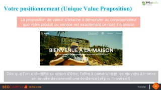 #seocamp 42
Votre positionnement (Unique Value Proposition)
La proposition de valeur s’attache à démontrer au consommateur
que votre produit ou service est exactement ce dont il a besoin
Dès que l’on a identifié sa raison d’être, l’offre à construire et les moyens à mettre
en œuvre deviennent une évidence (et pas l’inverse !)
 