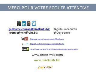 MERCI	
  POUR	
  VOTRE	
  ECOUTE	
  ATTENTIVE	
  
h?ps://www.youtube.com/user/MindFruits	
  
h?p://fr.slideshare.net/guillaumemindfruits	
  
h?p://www.scoop.it/t/mindfruits-­‐web-­‐academy-­‐webographie	
  
www.mindfruits.biz
www.oncle-web.com
guillaume.eouzan@mindfruits.biz	
  	
  	
  	
  	
  	
  @guillaumeeouzan	
  	
  
jeremie@mindfruits.biz	
  	
  	
  	
  	
  	
  	
  	
  	
  	
  	
  	
  	
  	
  	
  	
  	
  	
  	
  	
  	
  	
  	
  	
  	
  @Djejeremie	
  
 