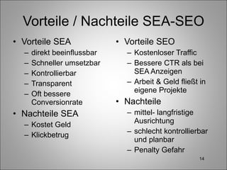Vorteile / Nachteile SEA-SEO Vorteile SEA direkt beeinflussbar Schneller umsetzbar Kontrollierbar Transparent Oft bessere Conversionrate Nachteile SEA Kostet Geld Klickbetrug Vorteile SEO Kostenloser Traffic Bessere CTR als bei SEA Anzeigen Arbeit & Geld fließt in eigene Projekte Nachteile mittel- langfristige Ausrichtung schlecht kontrollierbar und planbar Penalty Gefahr 