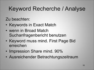 Keyword Recherche / Analyse Zu beachten: Keywords in Exact Match wenn in Broad Match Suchanfragenbericht benutzen Keyword muss mind. First Page Bid erreichen Impression Share mind. 90% Ausreichender Betrachtungszeitraum 