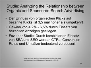 Studie: Analyzing the Relationship between Organic and Sponsored Search Advertising Der Einfluss von organischen Klicks auf bezahlte Klicks ist 3,5 mal höher als umgekehrt Gewinn von 4,2% - 6,5% durch Einsatz von bezahlten Anzeigen gestiegen Fazit der Studie: Durch kombinierten Einsatz von SEA und SEO werden CTRs, Conversion Rates und Umsätze bedeutend verbessert Quelle: Sha Lang, Anindya Ghose, New York University, Okt. 2009, http://papers.ssrn.com/sol3/papers.cfm?abstract_id=1491315 
