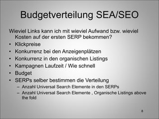 Budgetverteilung SEA/SEO Wieviel Links kann ich mit wieviel Aufwand bzw. wieviel Kosten auf der ersten SERP bekommen? Klickpreise Konkurrenz bei den Anzeigenplätzen Konkurrenz in den organischen Listings Kampagnen Laufzeit / Wie schnell Budget SERPs selber bestimmen die Verteilung Anzahl Universal Search Elemente in den SERPs Anzahl Universal Search Elemente , Organische Listings above the fold 