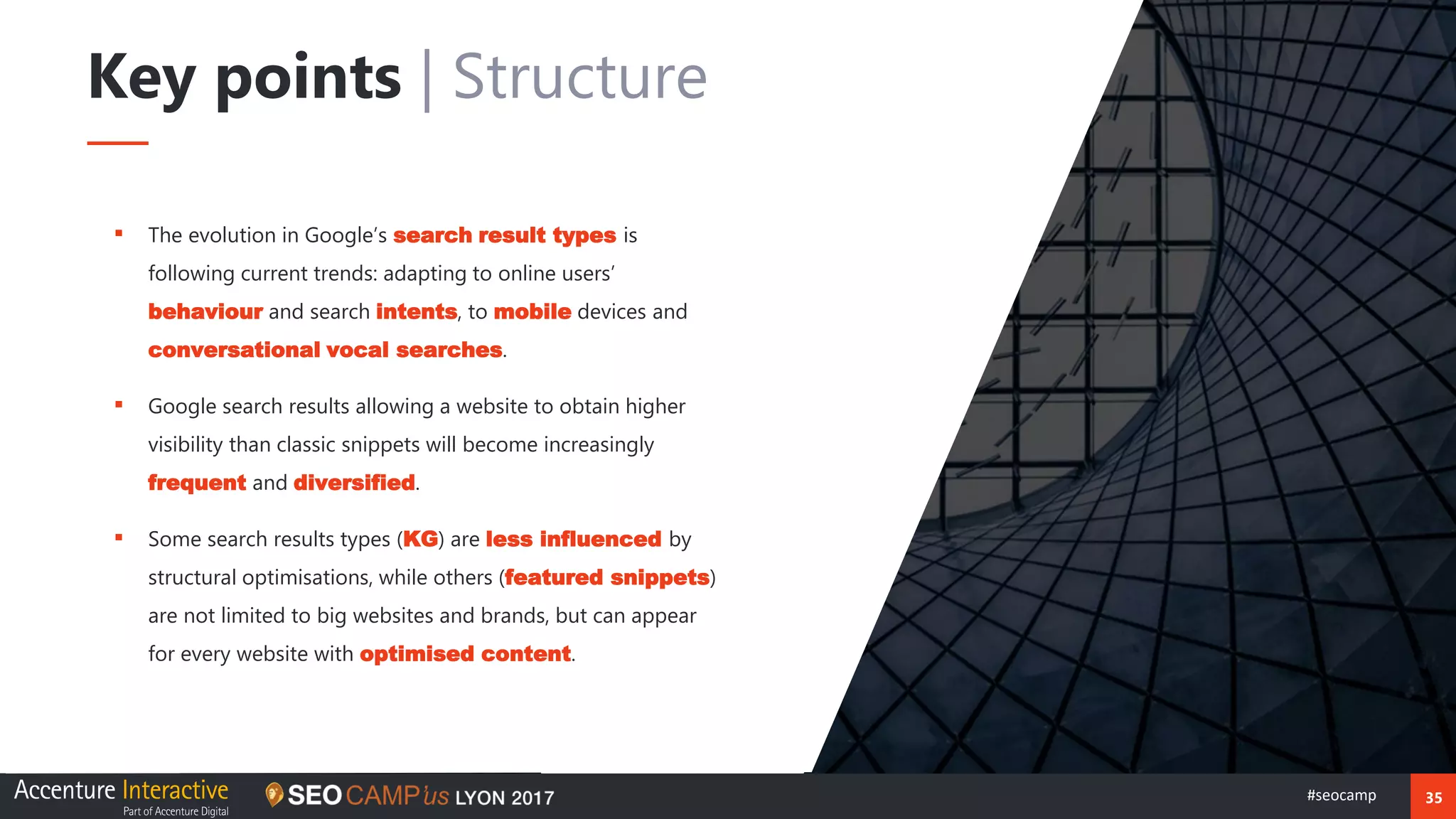 35#seocamp
▪ The evolution in Google’s search result types is
following current trends: adapting to online users’
behaviour and search intents, to mobile devices and
conversational vocal searches.
▪ Google search results allowing a website to obtain higher
visibility than classic snippets will become increasingly
frequent and diversified.
▪ Some search results types (KG) are less influenced by
structural optimisations, while others (featured snippets)
are not limited to big websites and brands, but can appear
for every website with optimised content.
Key points | Structure
 