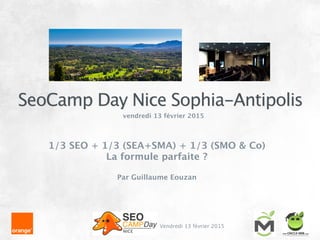 SeoCamp Day Nice Sophia-Antipolis
Vendredi 13 février 2015
vendredi 13 février 2015
!
1/3 SEO + 1/3 (SEA+SMA) + 1/3 (SMO & Co) 
La formule parfaite ?
!
Par Guillaume Eouzan
 