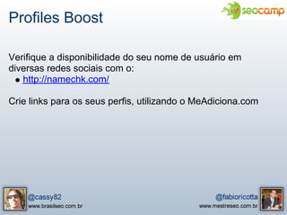 Profiles Boost

Verifique a disponibilidade do seu nome de usuário em
diversas redes sociais com o:
   http://namechk.com/

Crie links para os seus perfis, utilizando o MeAdiciona.com
 
