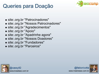 Queries para Doação

 site:.org.br "Patrocinadores"
 site:.org.br "Nossos Patrocinadores"
 site:.org.br "Agradecimentos"
 site:.org.br "Apoio"
 site:.org.br "Apadrinhe agora"
 site:.org.br "Nossos Doadores"
 site:.org.br "Fundadores"
 site:.org.br "Parceiros"
 
