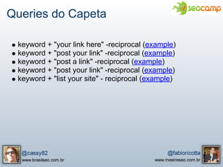 Queries do Capeta

 keyword + "your link here" -reciprocal (example)
 keyword + "post your link" -reciprocal (example)
 keyword + "post a link" -reciprocal (example)
 keyword + "post your link" -reciprocal (example)
 keyword + "list your site" - reciprocal (example)
 