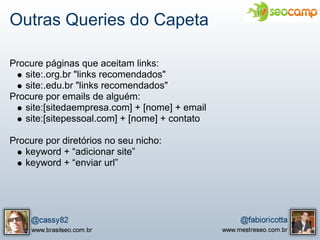 Outras Queries do Capeta

Procure páginas que aceitam links:
   site:.org.br "links recomendados"
   site:.edu.br "links recomendados"
Procure por emails de alguém:
   site:[sitedaempresa.com] + [nome] + email
   site:[sitepessoal.com] + [nome] + contato

Procure por diretórios no seu nicho:
   keyword + “adicionar site”
   keyword + “enviar url”
 