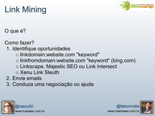 Link Mining

O que é?

Como fazer?
1. Identifique oportunidades
      linkdomain:website.com "keyword"
      linkfromdomain:website.com "keyword" (bing.com)
      Linkscape, Majestic SEO ou Link Intersect
      Xenu Link Sleuth
2. Envie emails
3. Conduza uma negociação ou ajuda
 