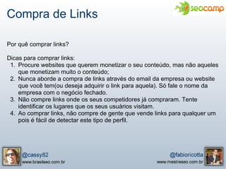 Compra de Links

Por quê comprar links?

Dicas para comprar links:
 1. Procure websites que querem monetizar o seu conteúdo, mas não aqueles
    que monetizam muito o conteúdo;
 2. Nunca aborde a compra de links através do email da empresa ou website
    que você tem(ou deseja adquirir o link para aquela). Só fale o nome da
    empresa com o negócio fechado.
 3. Não compre links onde os seus competidores já compraram. Tente
    identificar os lugares que os seus usuários visitam.
 4. Ao comprar links, não compre de gente que vende links para qualquer um
    pois é fácil de detectar este tipo de perfil.
 