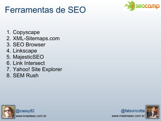 Ferramentas de SEO

1.   Copyscape
2.   XML-Sitemaps.com
3.   SEO Browser
4.   Linkscape
5.   MajesticSEO
6.   Link Intersect
7.   Yahoo! Site Explorer
8.   SEM Rush
 