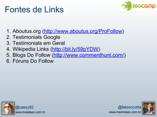 Fontes de Links

1.   Aboutus.org (http://www.aboutus.org/ProFollow)
2.   Testimonials Google
3.   Testimonials em Geral
4.   Wikipedia Links (http://bit.ly/59pYDW)
5.   Blogs Do Follow (http://www.commenthunt.com/)
6.   Fóruns Do Follow
 