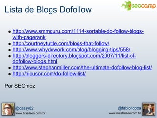Lista de Blogs Dofollow

  http://www.smmguru.com/1114-sortable-do-follow-blogs-
  with-pagerank
  http://courtneytuttle.com/blogs-that-follow/
  http://www.whydowork.com/blog/blogging-tips/558/
  http://bloggers-directory.blogspot.com/2007/11/list-of-
  dofollow-blogs.html
  http://www.stephanmiller.com/the-ultimate-dofollow-blog-list/
  http://nicusor.com/do-follow-list/

Por SEOmoz
 