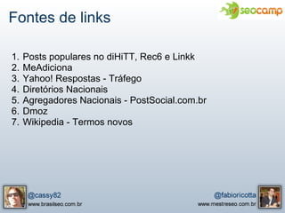Fontes de links

1.   Posts populares no diHiTT, Rec6 e Linkk
2.   MeAdiciona
3.   Yahoo! Respostas - Tráfego
4.   Diretórios Nacionais
5.   Agregadores Nacionais - PostSocial.com.br
6.   Dmoz
7.   Wikipedia - Termos novos
 
