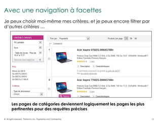 Avec une navigation à facettes
Je peux choisir moi-même mes critères, et je peux encore filtrer par
d’autres critères …




        Les pages de catégories deviennent logiquement les pages les plus
        pertinentes pour des requêtes précises

© All rights reserved. Performics Inc. Proprietary and Confidential.        12
 