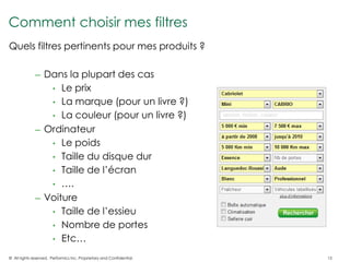 Comment choisir mes filtres
Quels filtres pertinents pour mes produits ?

              ─    Dans la plupart des cas
                    • Le prix
                    • La marque (pour un livre ?)
                    • La couleur (pour un livre ?)
              ─    Ordinateur
                    • Le poids
                    • Taille du disque dur
                    • Taille de l’écran
                    • ….
              ─    Voiture
                    • Taille de l’essieu
                    • Nombre de portes
                    • Etc…

© All rights reserved. Performics Inc. Proprietary and Confidential.   15
 
