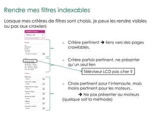 Rendre mes filtres indexables
Lorsque mes critères de filtres sont choisis, je peux les rendre visibles
ou pas aux crawlers


                                Critère pertinent  liens vers des pages
                                 crawlables.


                                Critère parfois pertinent, ne présenter
                                 qu’un seul lien
                                         Téléviseur LCD pas cher ?


                                Choix pertinent pour l’internaute, mais
                                 moins pertinent pour les moteurs..
                                     Ne pas présenter au moteurs
                             (quelque soit la méthode)
 