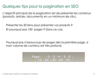 Quelques tips pour la pagination en SEO
L’objectif principal de la pagination est de présenter les contenus
(produits, articles, documents) en un minimum de clics.


-     Présenter les 20 liens pour présenter vos produits ?
-     Et pourquoi pas 100 pages ? Dans ce cas.



-     Pourquoi pas si beaucoup de pages dès la première page, si
      mon volume de contenu est très profond.




© All rights reserved. Performics Inc. Proprietary and Confidential.   27
 