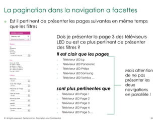 La pagination dans la navigation a facettes
     Est il pertinent de présenter les pages suivantes en même temps
      que les filtres

                                                              Dois je présenter la page 3 des téléviseurs
                                                              LED ou est ce plus pertinent de présenter
                                                              des filtres ?
                                                              Il est clair que les pages
                                                              o        Téléviseur LED Lg
                                                              o        Téléviseur LED Panasonic
                                                                       Téléviseur LED Philips
                                                                                                  Mais attention
                                                              o

                                                              o        Téléviseur LED Samsung
                                                                                                  de ne pas
                                                              o        Téléviseur LED Toshiba …
                                                                                                  présenter les
                                                                                                  deux
                                                              sont plus pertinentes que           navigations
                                                              o        Téléviseur LED Page 1      en parallèle !
                                                              o        Téléviseur LED Page 2
                                                              o        Téléviseur LED Page 3
                                                              o        Téléviseur LED Page 4
                                                              o        Téléviseur LED Page 5 …

© All rights reserved. Performics Inc. Proprietary and Confidential.                                          28
 