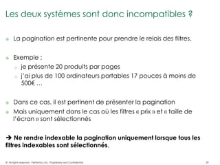 Les deux systèmes sont donc incompatibles ?

     La pagination est pertinente pour prendre le relais des filtres.


     Exemple :
      o je présente 20 produits par pages

      o j’ai plus de 100 ordinateurs portables 17 pouces à moins de
        500€ …


     Dans ce cas, il est pertinent de présenter la pagination
     Mais uniquement dans le cas où les filtres « prix » et « taille de
      l’écran » sont sélectionnés


 Ne rendre indexable la pagination uniquement lorsque tous les
filtres indexables sont sélectionnés.

© All rights reserved. Performics Inc. Proprietary and Confidential.       29
 