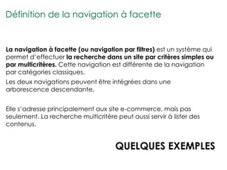 Définition de la navigation à facette


La navigation à facette (ou navigation par filtres) est un système qui
permet d’effectuer la recherche dans un site par critères simples ou
par multicritères. Cette navigation est différente de la navigation
par catégories classiques.
Les deux navigations peuvent être intégrées dans une
arborescence descendante.


Elle s’adresse principalement aux site e-commerce, mais pas
seulement. La recherche multicritère peut aussi servir à lister des
contenus.


                                     QUELQUES EXEMPLES
 