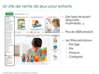 Un site de vente de jeux pour enfants

                                                                          Des type de jouets
                                                                           (éducatifs,
                                                                           multimédia…)


                                                                          Plus de 5000 produits


                                                                          Les filtres principaux
                                                                           o Par âge

                                                                           o Prix

                                                                           o Marque

                                                                           o Catégorie




© All rights reserved. Performics Inc. Proprietary and Confidential.                                5
 