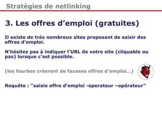 Stratégies de netlinking
3. Les offres d’emploi (gratuites)
Il existe de très nombreux sites proposant de saisir des
offres d’emploi.
N’hésitez pas à indiquer l’URL de votre site (cliquable ou
pas) lorsque c’est possible.
(les fourbes créeront de fausses offres d’emploi…)
Requête : “saisie offre d'emploi -operateur –opérateur”
 
