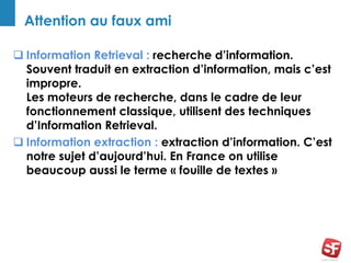 Attention au faux ami
 Information Retrieval : recherche d’information.
Souvent traduit en extraction d’information, mais c’est
impropre.
Les moteurs de recherche, dans le cadre de leur
fonctionnement classique, utilisent des techniques
d’Information Retrieval.
 Information extraction : extraction d’information. C’est
notre sujet d’aujourd’hui. En France on utilise
beaucoup aussi le terme « fouille de textes »
 