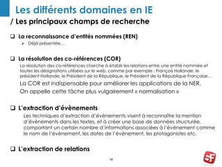 / Les principaux champs de recherche
18
Les différents domaines en IE
 La reconnaissance d’entités nommées (REN)
 Déjà présentée…
 La résolution des co-références (COR)
La résolution des co-références cherche à établir les relations entre une entité nommée et
toutes les désignations utilisées sur le web, comme par exemple : François Hollande, le
président Hollande, le Président de la République, le Président de la République Française…
La COR est indispensable pour améliorer les applications de la NER.
On appelle cette tâche plus vulgairement « normalisation »
 L’extraction d’évènements
Les techniques d’extraction d’évènements visent à reconnaître la mention
d’évènements dans les textes, et à créer une base de données structurée,
comportant un certain nombre d’informations associées à l’évènement comme
le nom de l’évènement, les dates de l’évènement, les protagonistes etc.
 L’extraction de relations
 