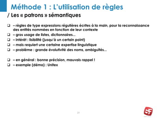 / Les « patrons » sémantiques
21
Méthode 1 : L’utilisation de règles
 – règles de type expressions régulières écrites à la main, pour la reconnaissance
des entités nommées en fonction de leur contexte
 – gros usage de listes, dictionnaires...
 – intérêt : lisibilité (jusqu’à un certain point)
 – mais requiert une certaine expertise linguistique
 – problème : grande évolutivité des noms, ambiguïtés...
 – en général : bonne précision, mauvais rappel !
 – exemple (démo) : Unitex
 