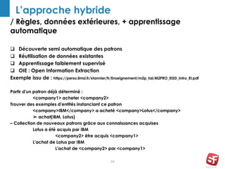 / Règles, données extérieures, + apprentissage
automatique
24
L’approche hybride
 Découverte semi automatique des patrons
 Réutilisation de données existantes
 Apprentissage faiblement supervisé
 OIE : Open Information Extraction
Exemple issu de : https://perso.limsi.fr/xtannier/fr/Enseignement/m2p_tal/M2PRO_EISD_Intro_EI.pdf
Partir d'un patron déjà déterminé :
<company1> acheter <company2>
Trouver des exemples d'entités instanciant ce patron
<company>IBM</company> a acheté <company>Lotus</company>
➢ achat(IBM, Lotus)
– Collection de nouveaux patrons grâce aux connaissances acquises
Lotus a été acquis par IBM
<company2> être acquis <company1>
L'achat de Lotus par IBM
L'achat de <company2> par <company1>
 
