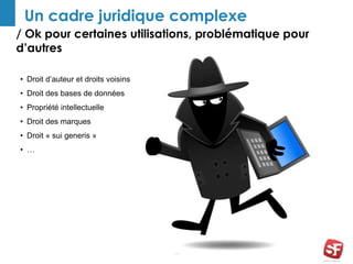 / Ok pour certaines utilisations, problématique pour
d’autres
33
Un cadre juridique complexe
• Droit d’auteur et droits voisins
• Droit des bases de données
• Propriété intellectuelle
• Droit des marques
• Droit « sui generis »
• …
 