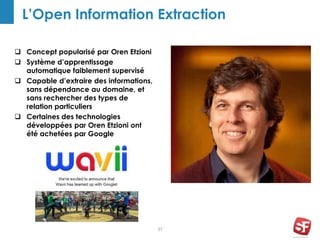 37
L’Open Information Extraction
 Concept popularisé par Oren Etzioni
 Système d’apprentissage
automatique faiblement supervisé
 Capable d’extraire des informations,
sans dépendance au domaine, et
sans rechercher des types de
relation particuliers
 Certaines des technologies
développées par Oren Etzioni ont
été achetées par Google
 