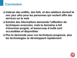 Conclusion
 Indexer des entités, des faits, et des relations devient le
nec plus ultra pour les personnes qui veulent offrir des
services sur le web
 Extraire des informations demande l’utilisation de
techniques avancées, mais le domaine a fait
d’énormes progrès, et beaucoup d’outils sont
accessibles et disponibles
 Plus la demande pour ces techniques progresse, plus
les technologies se développent rapidement
 