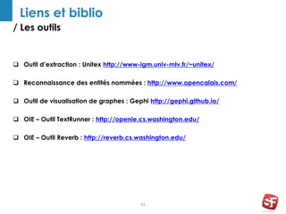 / Les outils
43
Liens et biblio
 Outil d’extraction : Unitex http://www-igm.univ-mlv.fr/~unitex/
 Reconnaissance des entités nommées : http://www.opencalais.com/
 Outil de visualisation de graphes : Gephi http://gephi.github.io/
 OIE – Outil TextRunner : http://openie.cs.washington.edu/
 OIE – Outil Reverb : http://reverb.cs.washington.edu/
 