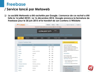 / Service lancé par Metaweb
7
Freebase
 La société Metaweb a été rachetée par Google. L'annonce de ce rachat a été
faite le 16 juillet 20101. Le 16 décembre 2014, Google annonce la fermeture de
Freebase pour le 30 juin 2015 et le transfert de son contenu à Wikidata
 