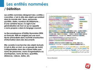 / Définition
9
Les entités nommées
Les entités nommées désignent des « entités »
concrètes, c’est-à-dire des objets qui existent
dans le monde réel : lieux, personnes,
sociétés, dates, numéros de téléphone…
D’une certaine façon, il s’agit d’une
généralisation de tout ce qu’on appelle
« noms propres » dans le langage courant.
La Reconnaissance d‘Entités Nommées (REN
en français, NER en anglais) est une sous-
tâche primordiale dans l'activité d'extraction
d'information dans des documents
Elle consiste à rechercher des objets textuels
(c'est-à-dire un mot, ou un groupe de mots)
catégorisables dans des classes telles que
noms de personnes, noms d'organisations ou
d'entreprises, noms de lieux, quantités,
distances, valeurs, dates, etc.
Source Basistech
 
