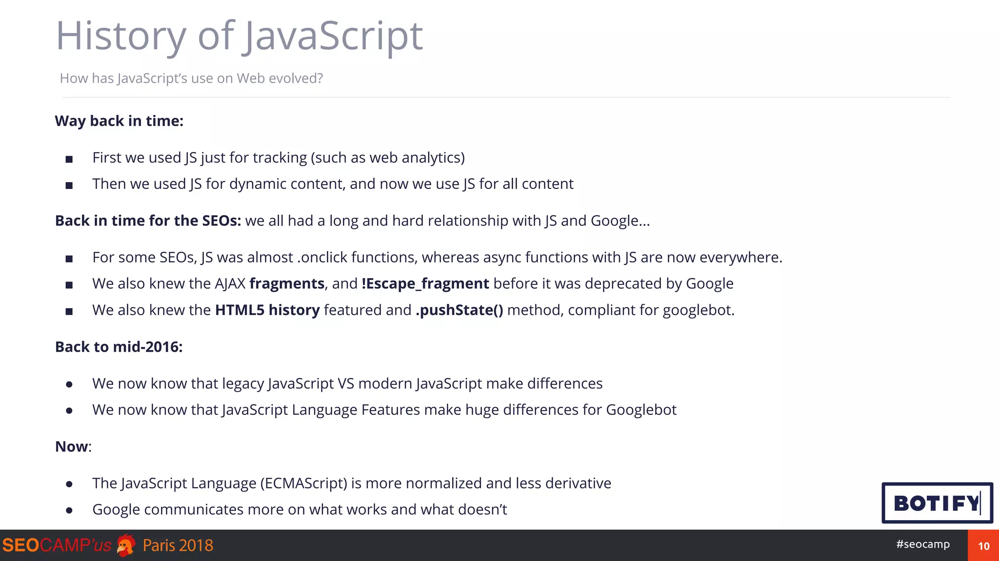 10#seocamp
History of JavaScript
How has JavaScript’s use on Web evolved?
Way back in time:
■ First we used JS just for tracking (such as web analytics)
■ Then we used JS for dynamic content, and now we use JS for all content
Back in time for the SEOs: we all had a long and hard relationship with JS and Google...
■ For some SEOs, JS was almost .onclick functions, whereas async functions with JS are now everywhere.
■ We also knew the AJAX fragments, and !Escape_fragment before it was deprecated by Google
■ We also knew the HTML5 history featured and .pushState() method, compliant for googlebot.
Back to mid-2016:
● We now know that legacy JavaScript VS modern JavaScript make differences
● We now know that JavaScript Language Features make huge differences for Googlebot
Now:
● The JavaScript Language (ECMAScript) is more normalized and less derivative
● Google communicates more on what works and what doesn’t
 