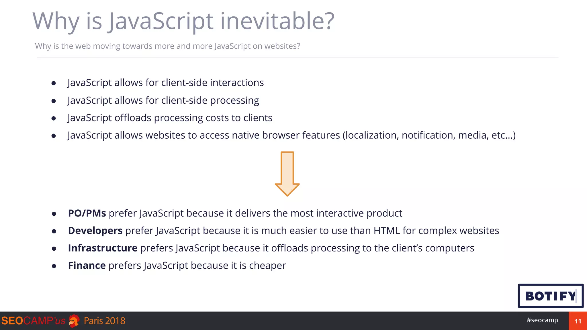 11#seocamp
Why is JavaScript inevitable?
Why is the web moving towards more and more JavaScript on websites?
● JavaScript allows for client-side interactions
● JavaScript allows for client-side processing
● JavaScript offloads processing costs to clients
● JavaScript allows websites to access native browser features (localization, notification, media, etc…)
● PO/PMs prefer JavaScript because it delivers the most interactive product
● Developers prefer JavaScript because it is much easier to use than HTML for complex websites
● Infrastructure prefers JavaScript because it offloads processing to the client’s computers
● Finance prefers JavaScript because it is cheaper
 