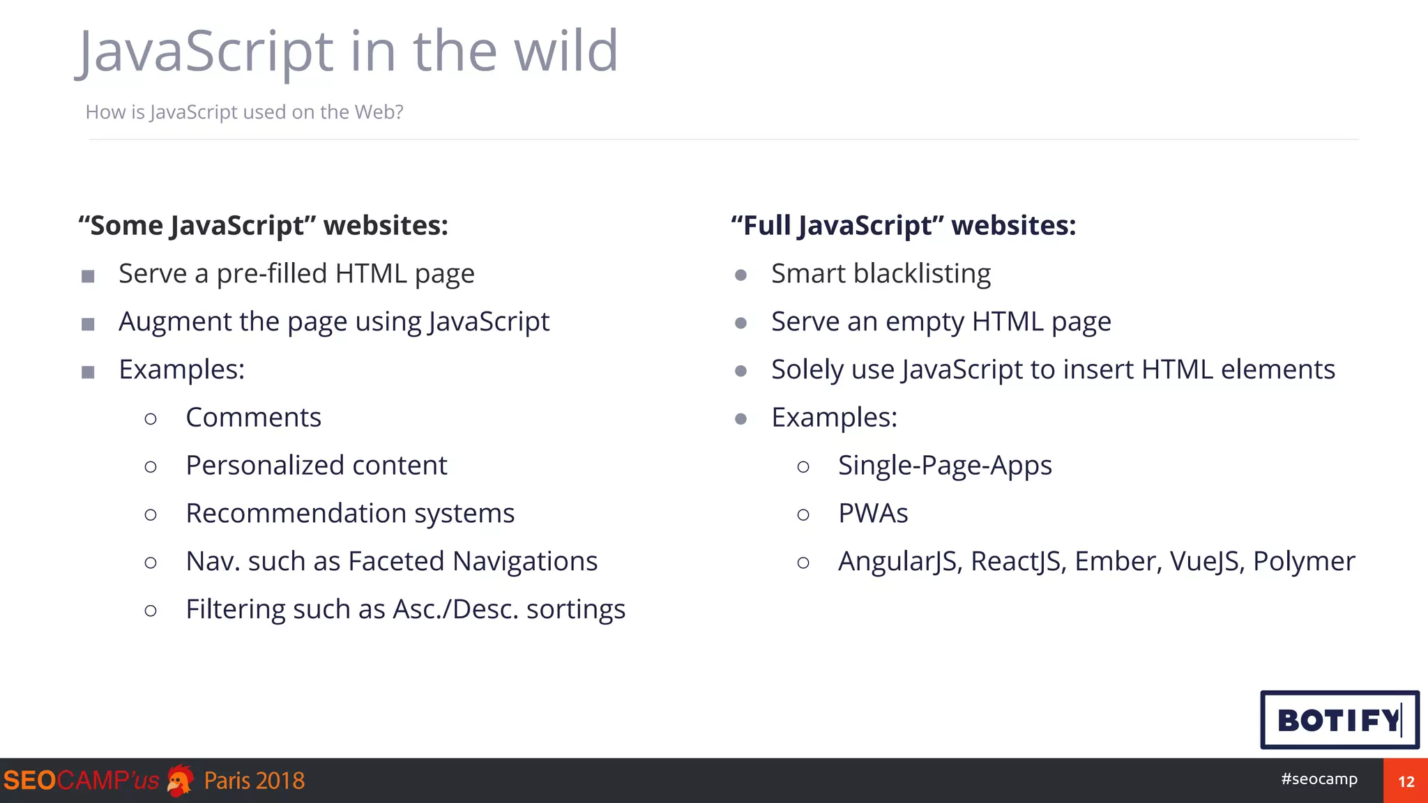 12#seocamp
How is JavaScript used on the Web?
“Some JavaScript” websites:
■ Serve a pre-filled HTML page
■ Augment the page using JavaScript
■ Examples:
○ Comments
○ Personalized content
○ Recommendation systems
○ Nav. such as Faceted Navigations
○ Filtering such as Asc./Desc. sortings
“Full JavaScript” websites:
● Smart blacklisting
● Serve an empty HTML page
● Solely use JavaScript to insert HTML elements
● Examples:
○ Single-Page-Apps
○ PWAs
○ AngularJS, ReactJS, Ember, VueJS, Polymer
JavaScript in the wild
 
