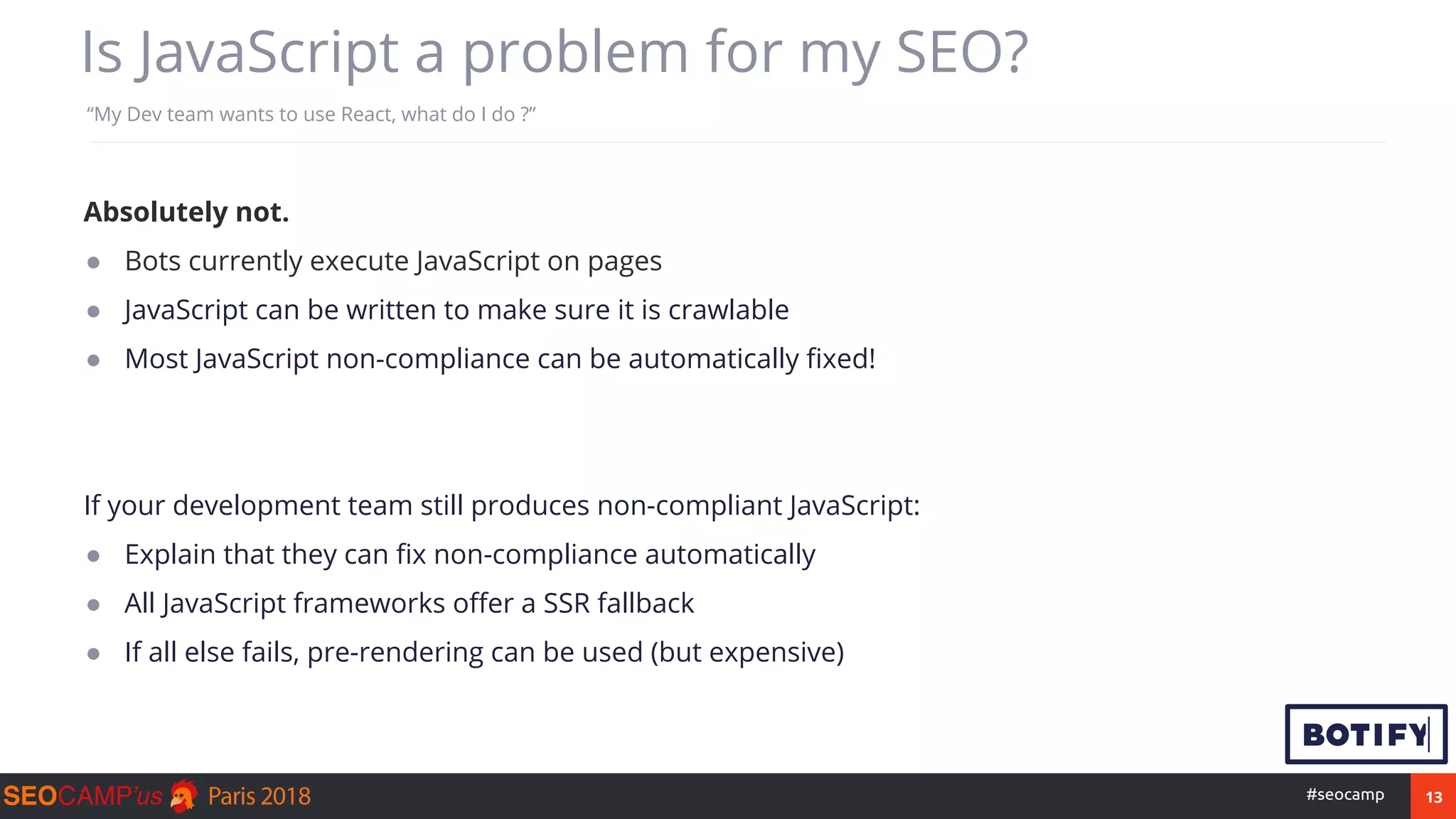 13#seocamp
Is JavaScript a problem for my SEO?
“My Dev team wants to use React, what do I do ?”
Absolutely not.
● Bots currently execute JavaScript on pages
● JavaScript can be written to make sure it is crawlable
● Most JavaScript non-compliance can be automatically fixed!
If your development team still produces non-compliant JavaScript:
● Explain that they can fix non-compliance automatically
● All JavaScript frameworks offer a SSR fallback
● If all else fails, pre-rendering can be used (but expensive)
 