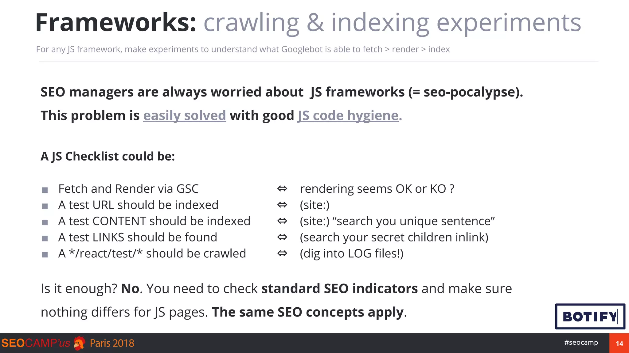 14#seocamp
SEO managers are always worried about JS frameworks (= seo-pocalypse).
This problem is easily solved with good JS code hygiene.
A JS Checklist could be:
■ JavaScript for SEO compliance ⇔ JS is Crawl-compliant
■ Fetch and Render via GSC ⇔ rendering seems OK or KO ?
■ A test URL should be indexed ⇔ (site:)
■ A test CONTENT should be indexed ⇔ (site:) “search you unique sentence”
■ A test LINKS should be found ⇔ (search your secret children inlink)
■ A */react/test/* should be crawled ⇔ (dig into LOG files!)
Is it enough? No. You need to check standard SEO indicators and make sure
nothing differs for JS pages. The same SEO concepts apply.
Frameworks: crawling & indexing experiments
For any JS framework, make experiments to understand what Googlebot is able to fetch > render > index
 