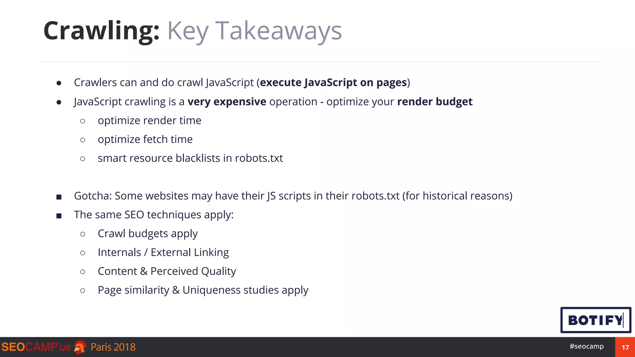 17#seocamp
● Crawlers can and do crawl JavaScript (execute JavaScript on pages)
● JavaScript crawling is a very expensive operation - optimize your render budget
○ optimize render time
○ optimize fetch time
○ smart resource blacklists in robots.txt
■ Gotcha: Some websites may have their JS scripts in their robots.txt (for historical reasons)
■ The same SEO techniques apply:
○ Crawl budgets apply
○ Internals / External Linking
○ Content & Perceived Quality
○ Page similarity & Uniqueness studies apply
Crawling: Key Takeaways
 