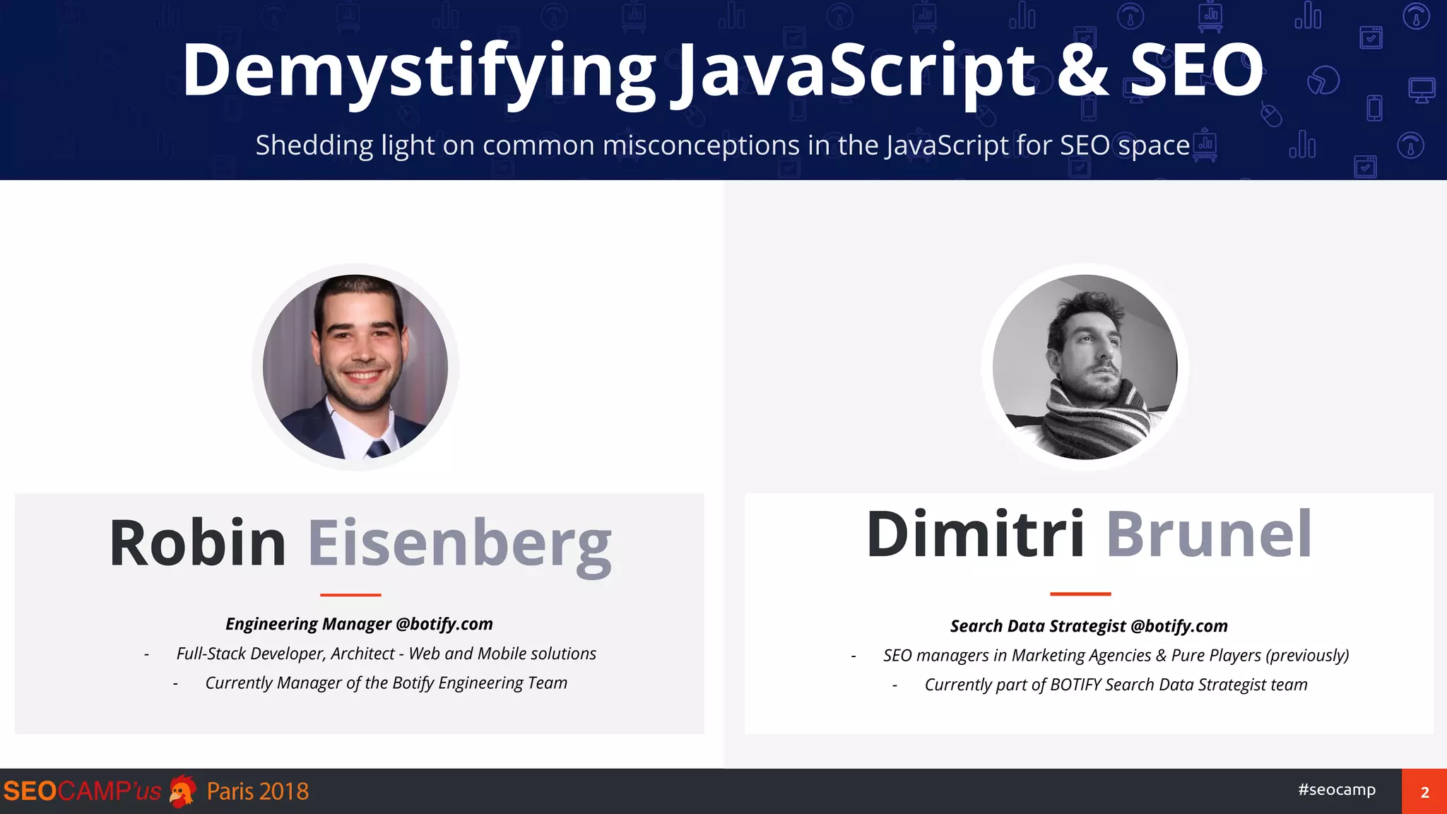 2#seocamp
Demystifying JavaScript & SEO
Shedding light on common misconceptions in the JavaScript for SEO space
Robin Eisenberg
Engineering Manager @botify.com
- Full-Stack Developer, Architect - Web and Mobile solutions
- Currently Manager of the Botify Engineering Team
Dimitri Brunel
Search Data Strategist @botify.com
- SEO managers in Marketing Agencies & Pure Players (previously)
- Currently part of BOTIFY Search Data Strategist team
 