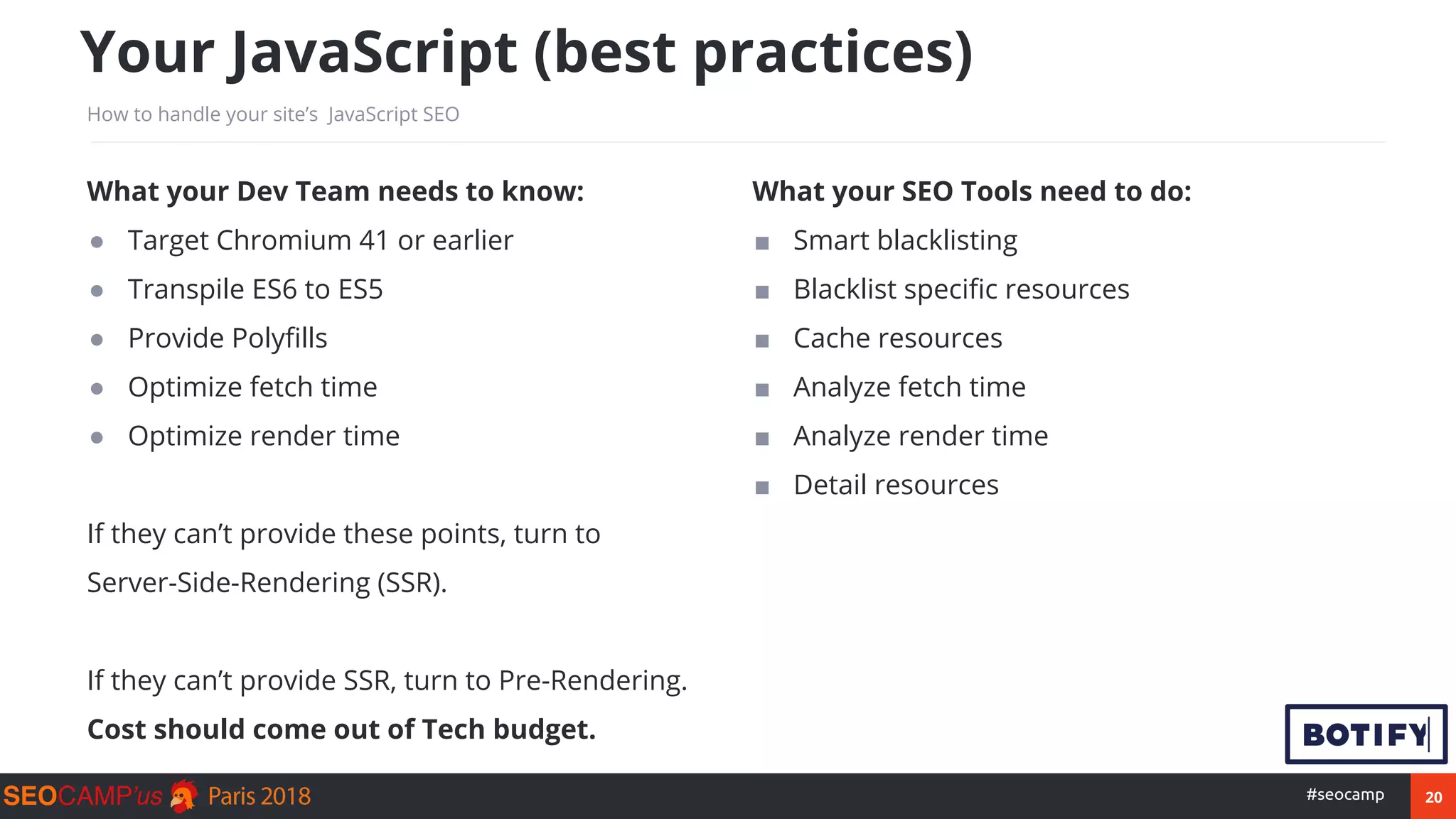 20#seocamp
Your JavaScript (best practices)
How to handle your site’s JavaScript SEO
What your Dev Team needs to know:
● Target Chromium 41 or earlier
● Transpile ES6 to ES5
● Provide Polyfills
● Optimize fetch time
● Optimize render time
If they can’t provide these points, turn to
Server-Side-Rendering (SSR).
If they can’t provide SSR, turn to Pre-Rendering.
Cost should come out of Tech budget.
What your SEO Tools need to do:
■ Smart blacklisting
■ Blacklist specific resources
■ Cache resources (for at-scale crawls)
■ Analyze fetch time (avg. nb of resources)
■ Analyze render time (delay to render)
■ Detail resources (allowed, failed, from cache)
 
