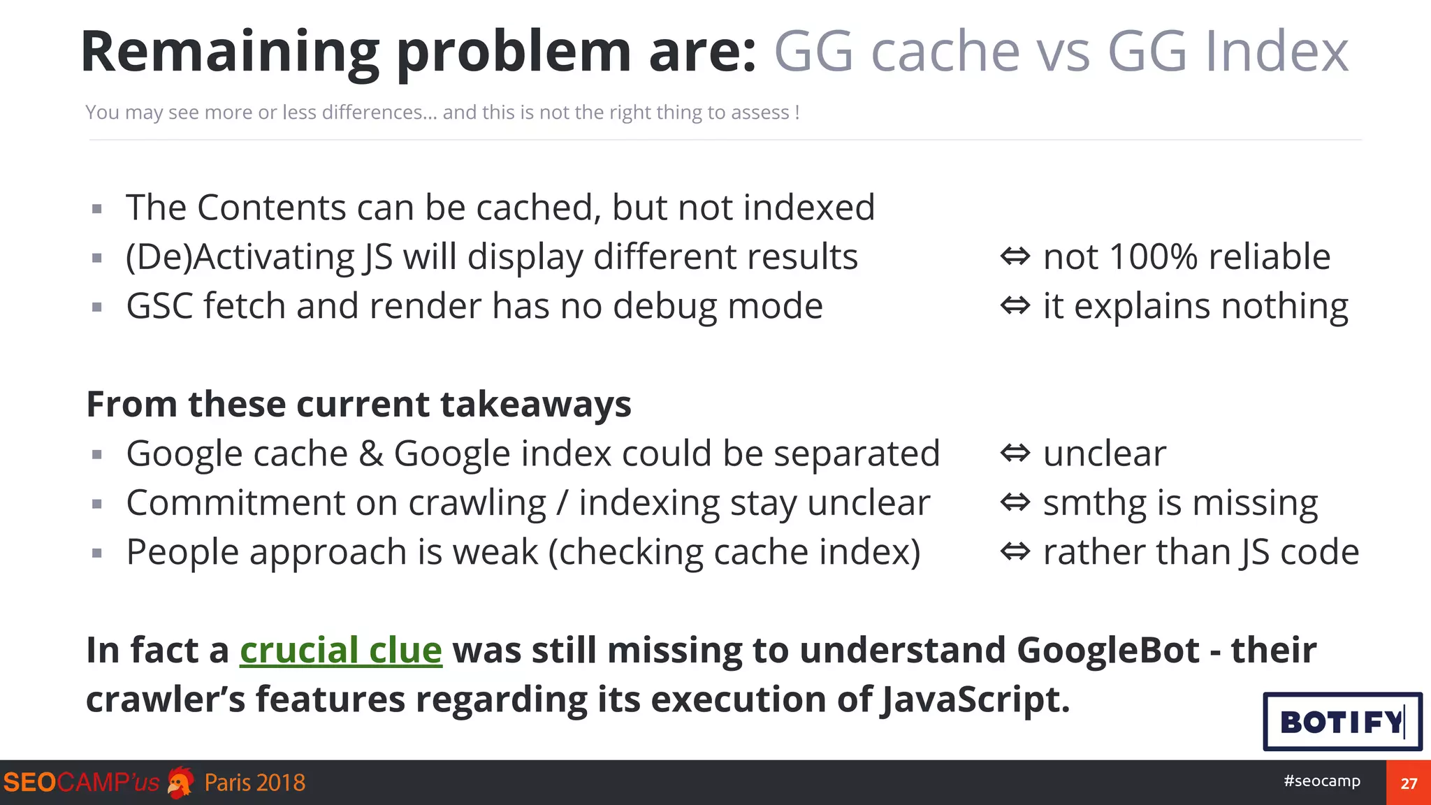 27#seocamp
▪ The Contents can be cached, but not indexed
▪ (De)Activating JS will display different results ⇔ not 100% reliable
▪ GSC fetch and render has no debug mode ⇔ it explains nothing
From these current takeaways
▪ Google cache & Google index could be separated ⇔ unclear
▪ Commitment on crawling / indexing stay unclear ⇔ smthg is missing
▪ People approach is weak (checking cache index) ⇔ rather than JS code
In fact a crucial clue was still missing to understand GoogleBot - their
crawler’s features regarding its execution of JavaScript.
Remaining problem are: GG cache vs GG Index
You may see more or less differences… and this is not the right thing to assess !
 