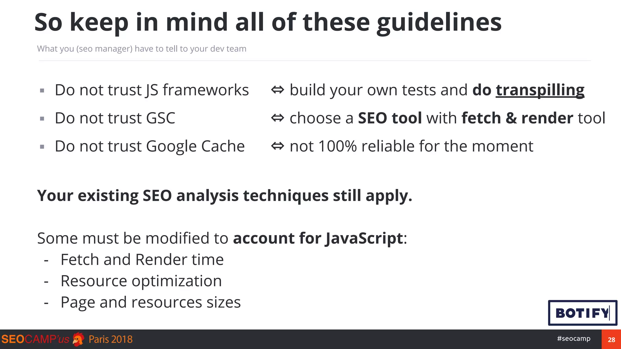 28#seocamp
▪ Do not trust JS frameworks ⇔ build your own tests and do transpilling
▪ Do not trust GSC ⇔ choose a SEO tool with fetch & render tool
▪ Do not trust Google Cache ⇔ not 100% reliable for the moment
Your existing SEO analysis techniques still apply.
Some must be modified to account for JavaScript:
- Fetch and Render time
- Resource optimization
- Page and resources sizes
So keep in mind all of these guidelines
What you (seo manager) have to tell to your dev team
 