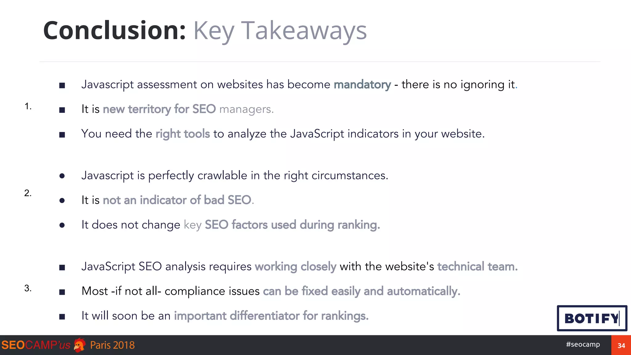 34#seocamp
■ Javascript assessment on websites has become mandatory - there is no ignoring it.
■ It is new territory for SEO managers.
■ You need the right tools to analyze the JavaScript indicators in your website.
Conclusion: Key Takeaways
● Javascript is perfectly crawlable in the right circumstances.
● It is not an indicator of bad SEO.
● It does not change key SEO factors used during ranking.
■ JavaScript SEO analysis requires working closely with the website's technical team.
■ Most -if not all- compliance issues can be fixed easily and automatically.
■ It will soon be an important differentiator for rankings.
1.
3.
2.
 