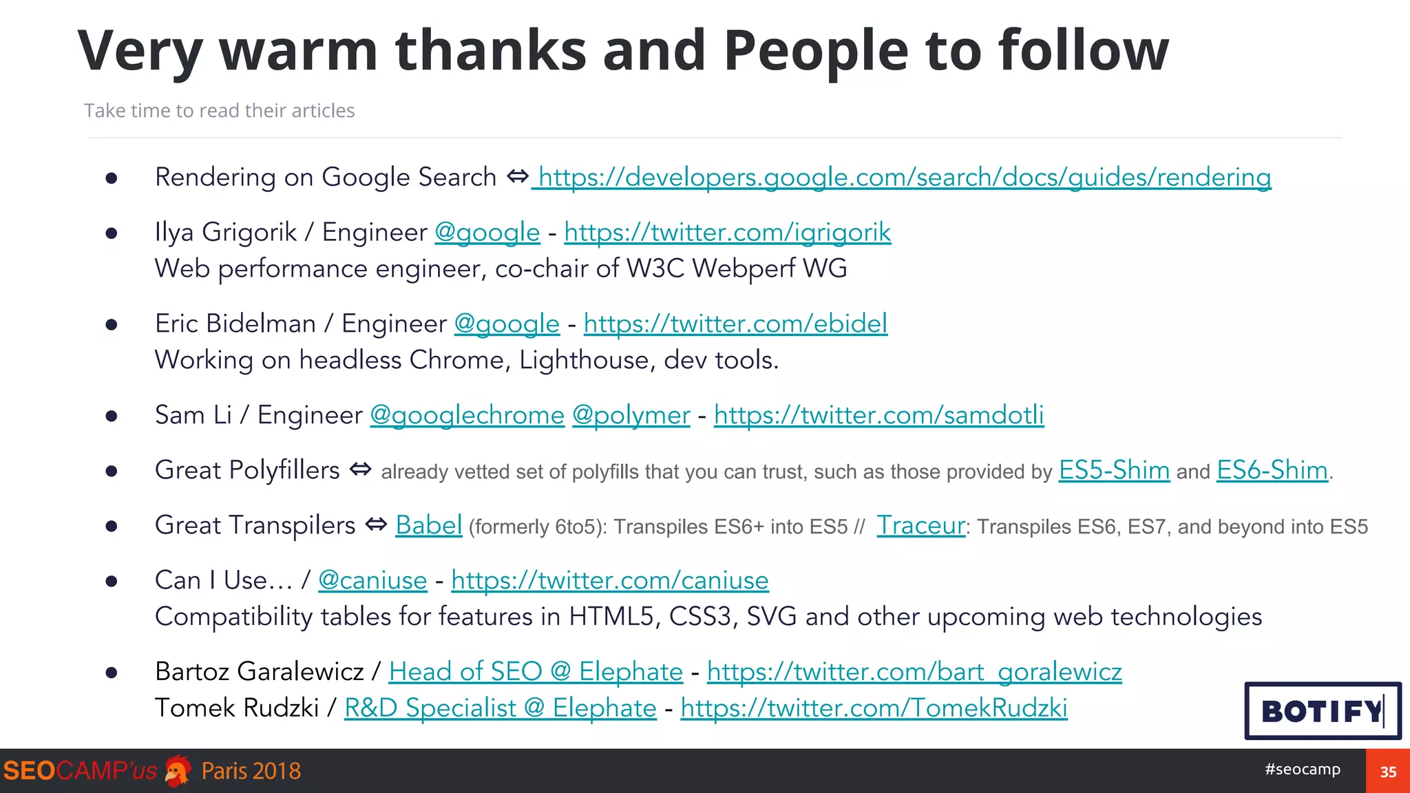 35#seocamp
● Rendering on Google Search ⇔ https://developers.google.com/search/docs/guides/rendering
● Ilya Grigorik / Engineer @google - https://twitter.com/igrigorik
Web performance engineer, co-chair of W3C Webperf WG
● Eric Bidelman / Engineer @google - https://twitter.com/ebidel
Working on headless Chrome, Lighthouse, dev tools.
● Sam Li / Engineer @googlechrome @polymer - https://twitter.com/samdotli
● Great Polyfillers ⇔ already vetted set of polyfills that you can trust, such as those provided by ES5-Shim and ES6-Shim.
● Great Transpilers ⇔ Babel (formerly 6to5): Transpiles ES6+ into ES5 // Traceur: Transpiles ES6, ES7, and beyond into ES5
● Can I Use… / @caniuse - https://twitter.com/caniuse
Compatibility tables for features in HTML5, CSS3, SVG and other upcoming web technologies
● Bartoz Garalewicz / Head of SEO @ Elephate - https://twitter.com/bart_goralewicz
Tomek Rudzki / R&D Specialist @ Elephate - https://twitter.com/TomekRudzki
Very warm thanks and People to follow
Take time to read their articles
 